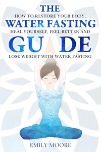 The Water Fasting Guide: How to Restore Your Body, Heal Yourself, Feel Better and Lose Weight with Water Fasting